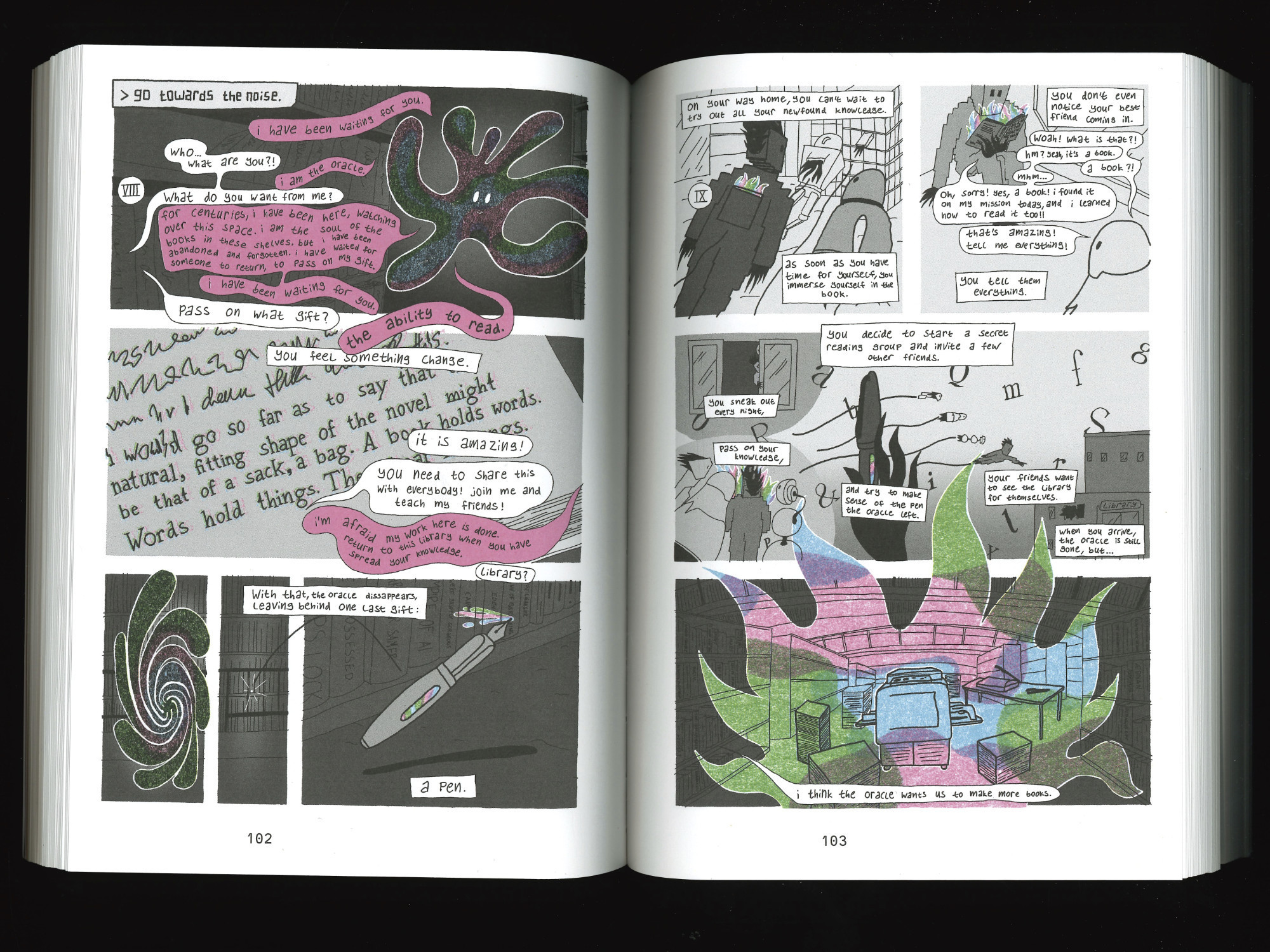 page 8: go towards the noise. i have been waiting for you. who… what are you?! i am the oracle. what do you want from me? for centuries, i have been here, watching over this space. i am the soul of the books in these shelves. but i have been abandoned and forgotten. i have waited for someone to return, to pass on my gift. i have been waiting for you. pass on what gift? the ability to read. you feel something change. it is amazing! you need to share this with everybody! join me and teach my friends! i am afraid my work here is done. return to this library when you have spread your knowledge. library? with that, the oracle dissappears, leaving behind one last gift: a pen.
page 9: on your way home, you can't wait to try out all your newfound knowledge. as soon as you have time for yourself, you immerse yourself in the book. you don't even notice your best friend coming in. woah, what is that?! hm? yeah. it's a book. a book?! mhm… oh, sorry! yes, a book! i found it on my mission today, and i learned how to read it too!! that's amazing! tell me everything! you tell them everything. you decide to start a secret reading group and invite a few other friends. you sneak out every night, pass on your knowledge, and try to make sense of the pen the oracle left. your friends want to see the library for themselves. when you arrive, the oracle is still gone, but... we see a glowing printer and other bookmaking equipment. i think the oracle wants us to make more books.