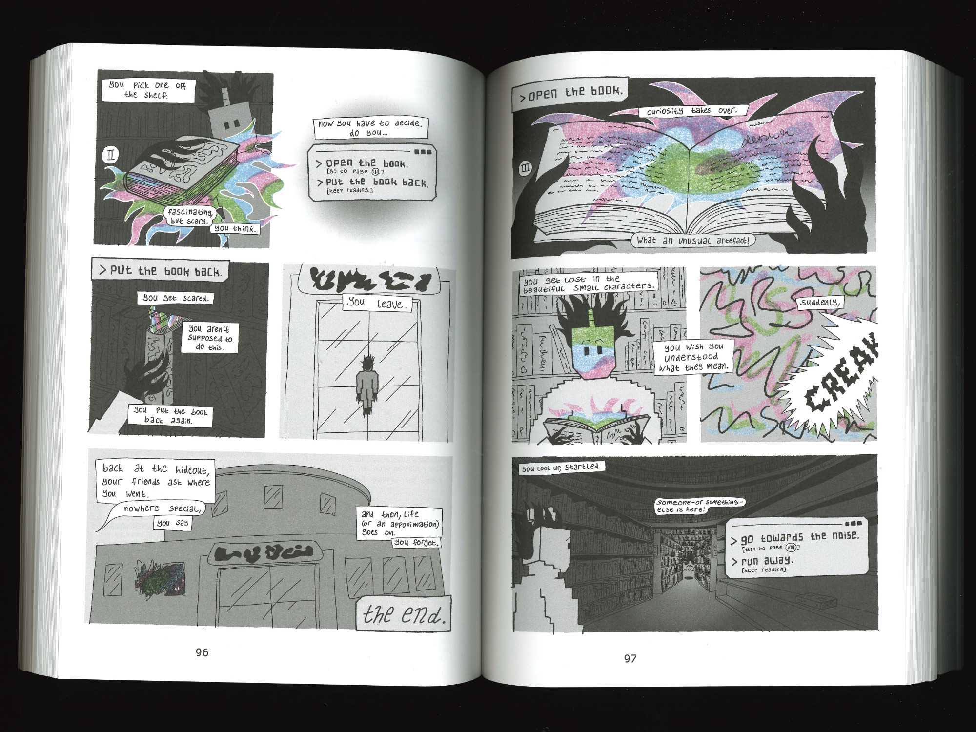 page 2: you pick one off the shelf. fascinating, but scary, you think. the book is glowing. now, you have to decide. do you… a: open the book. (go to page 3), or b: put the book back (continue reading). 
continue reading: you get scared. you aren't supposed to do this. you put the book back again. you leave. back at the hideout, your friends ask where you went. nowhere special, you say. and then, life (or an approximation) goes on. you forget. the end.
page 3: curiosity takes over. you open the book. what an unusual artefact! you get lost in the beautiful small characters. you wish you understood what they mean. suddenly, CREAK! you look up, startled. someone—or something—else is here! do you a: go towards the noise (turn to page 8) or b: run away (keep reading).