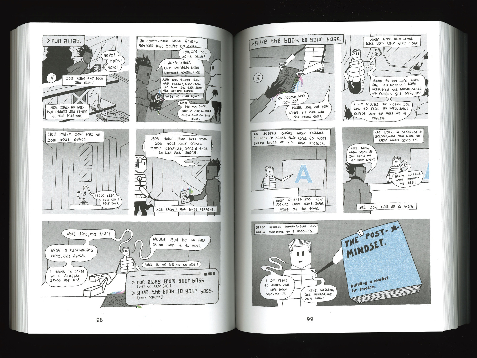 page 4: nope! nope! nope! you take the book and dash. you catch up with the others and return to the hideout. at home, your best friend notices that you're on edge. hey, are you doing okay? i don't know. the weirdest thing happened today. you tell them about the building, show them the book and talk about the creepy figure. what do i do now? hmm, i'm not sure. maybe you should show this to the boss. you make your way to your boss' office. hello dear. how can i help you? you tell your boss what you told your friend. more carefully, afraid that he will get angry. but that's not what happens. well done, my dear! what a fascinating thing, this book. i think it could be a valuable asset for us! would you be so kind as to give it to me? why is he being so nice? do you a: run away from your boss (turn to page 7) or b: give the book to your boss (keep reading).
page 5: of course, here you go! thank you my dear. where did you say you found this? your boss only comes back very late that night. a group gathers around him. thanks to my hard work and intelligence, i have mastered the human skills of reading and writing! i am willing to teach you how to read as well, but i expect you to help me in return. he starts giving basic reading classes to those that agree to work extra hours on his new project. your friends are now working long days, gone most of the time. the work is shrouded in secrecy, and you want to know what's going on. hey boss, what work to you need me to help with? you've already done enough, my dear. all you can do is wait. after several months, your boss calls everyone to a meeting. i am ready to share what i have been working on! i have written, and printed, my own book! the post sigularity mindset. building a market for freedom.
